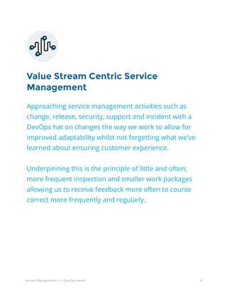 8Service Management in a DevOps World
Value Stream Centric Service
Management
Approaching service management activities such as
change, release, security, support and incident with a
DevOps hat on changes the way we work to allow for
improved adaptability whilst not forgetting what we’ve
learned about ensuring customer experience.
Underpinning this is the principle of little and often;
more frequent inspection and smaller work packages
allowing us to receive feedback more often to course
correct more frequently and regularly.
 