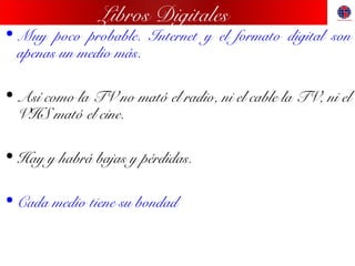 Libros Digitales
• Muy poco probable. Internet y el formato digital son
apenas un medio más.
• Así como la TV no mató el radio, ni el cable la TV, ni el
VHS mató el cine.
• Hay y habrá bajas y pérdidas.
• Cada medio tiene su bondad
 