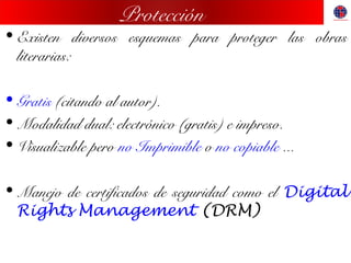 Protección
• Existen diversos esquemas para proteger las obras
literarias:
• Gratis (citando al autor).
• Modalidad dual: electrónico (gratis) e impreso.
• Visualizable pero no Imprimible o no copiable ...
• Manejo de certificados de seguridad como el Digital
Rights Management (DRM)
 