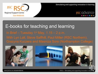 E-books for teaching and learning
   In Brief – Tuesday 1st May, 1.15 – 2 p.m.
   With Lyn Lall, Steve Saffhill, Paul Miller (RSC Northern),
   Grazyna Kuczera and Masniza Sore (Northampton College)




Go to View > Header & Footer to edit
www.jiscrsc.ac.uk/eastmidlands                                            May 3, 2012 | slide 1
                                       RSCs – Stimulating and supporting innovation in learning
 