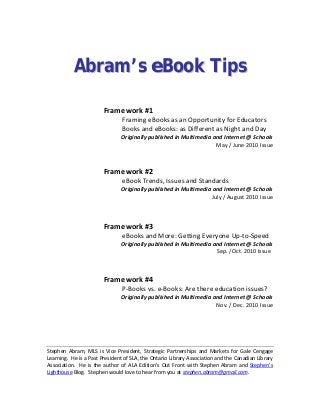  
AAbbrraamm’’ss eeBBooookk TTiippss
Framework #1
      Framing eBooks as an Opportunity for Educators    
                              Books and eBooks: as Different as Night and Day 
Originally published in Multimedia and Internet @ Schools 
May / June 2010 Issue 
 
Framework #2 
      eBook Trends, Issues and Standards 
Originally published in Multimedia and Internet @ Schools 
July / August 2010 Issue 
 
 
Framework #3 
eBooks and More: Getting Everyone Up‐to‐Speed 
Originally published in Multimedia and Internet @ Schools 
                           Sep. /Oct. 2010 Issue
 
 
Framework #4     
      P‐Books vs. e‐Books: Are there education issues? 
Originally published in Multimedia and Internet @ Schools 
Nov. / Dec. 2010 Issue 
 
 
 
Stephen  Abram,  MLS  is  Vice  President,  Strategic  Partnerships  and  Markets  for  Gale  Cengage 
Learning.  He is a Past President of SLA, the Ontario Library Association and the Canadian Library 
Association.  He is the author of ALA Edition’s Out Front with Stephen Abram and Stephen’s 
Lighthouse Blog.  Stephen would love to hear from you at stephen.abram@gmail.com. 
 