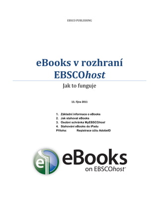EBSCO PUBLISHING




eBooks v rozhraní
   EBSCOhost
       Jak to funguje

             13. října 2011



   1. Základní informace o eBooks
   2. Jak stahovat eBooks
   3. Osobní schránka MyEBSCOhost
   4. Stahování eBooks do iPadu
   Příloha:       Registrace účtu AdobeID
 