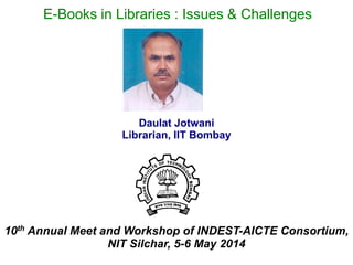 Daulat Jotwani
Librarian, IIT Bombay
10th Annual Meet and Workshop of INDEST-AICTE Consortium,
NIT Silchar, 5-6 May 2014
E-Books in Libraries : Issues & Challenges
 