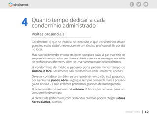 | 10voltar para o índice
Quanto tempo dedicar a cada
condomínio administrado4
Visitas presenciais
Geralmente, o que se pratica no mercado é que condomínios muito
grandes, estilo “clube”, necessitam de um síndico profissional 8h por dia
no local.
Mas isso vai depender e variar muito de caso para caso, já que esse tipo de
empreendimento conta com diversas áreas comuns e emprega uma série
de profissionais diferentes, além de uma número maior de condôminos.
Já condomínios de médio e pequeno porte pedem menos tempo do
síndico in loco. Geralmente são condomínios com uma torre, apenas.
Deve-se considerar também se o empreendimento não está passando
por nenhuma grande obra - algo que sempre demanda mais a presen-
ça do síndico – e não enfrenta problemas grandes de inadimplência.
O recomendável é calcular, no mínimo, 2 horas por semana, para um
condomínio desse tipo.
Já clientes de porte maior, com demandas diversas podem chegar a duas
horas diárias, ou mais.
 