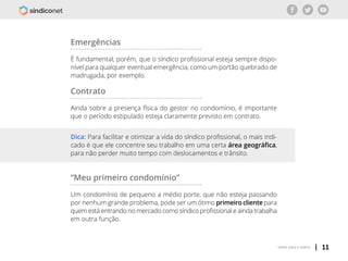 | 11voltar para o índice
Emergências
É fundamental, porém, que o síndico profissional esteja sempre dispo-
nível para qualquer eventual emergência, como um portão quebrado de
madrugada, por exemplo.
Contrato
Ainda sobre a presença física do gestor no condomínio, é importante
que o período estipulado esteja claramente previsto em contrato.
“Meu primeiro condomínio”
Um condomínio de pequeno a médio porte, que não esteja passando
por nenhum grande problema, pode ser um ótimo primeiro cliente para
quem está entrando no mercado como síndico profissional e ainda trabalha
em outra função.
Dica: Para facilitar e otimizar a vida do síndico profissional, o mais indi-
cado é que ele concentre seu trabalho em uma certa área geográfica,
para não perder muito tempo com deslocamentos e trânsito.
 