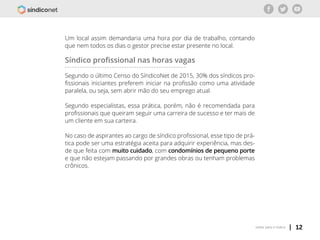 | 12voltar para o índice
Um local assim demandaria uma hora por dia de trabalho, contando
que nem todos os dias o gestor precise estar presente no local.
Síndico profissional nas horas vagas
Segundo o último Censo do SíndicoNet de 2015, 30% dos síndicos pro-
fissionais iniciantes preferem iniciar na profissão como uma atividade
paralela, ou seja, sem abrir mão do seu emprego atual.
Segundo especialistas, essa prática, porém, não é recomendada para
profissionais que queiram seguir uma carreira de sucesso e ter mais de
um cliente em sua carteira.
No caso de aspirantes ao cargo de síndico profissional, esse tipo de prá-
tica pode ser uma estratégia aceita para adquirir experiência, mas des-
de que feita com muito cuidado, com condomínios de pequeno porte
e que não estejam passando por grandes obras ou tenham problemas
crônicos.
 