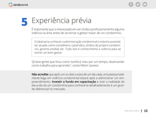 | 13voltar para o índice
Experiência prévia
É importante que o interessado em ser síndico profissional tenha alguma
vivência na área antes de se tornar o gestor maior de um condomínio.
5
Não acredite que após um ou dois cursos de um dia cada, uma pessoa total-
mente leiga em vivência condominial estará apta a administrar um em-
preendimento. Investir a fundo em capacitação e viver a realidade do
dia-a-dia de um condomínio para conhecê-la detalhadamente é um gran-
de diferencial no mercado.
O ideal seria conhecer a administração condominial o máximo possível:
ter atuado como conselheiro, subsíndico, síndico do próprio condomí-
nio, gerente predial, etc. Tudo isso é conhecimento e vivência para se
tornar um bom gestor.
“Já teve gente que ficou como ‘sombra’ meu por um tempo, observando
como trabalho para aprender”, conta Nilton Savieto.
 