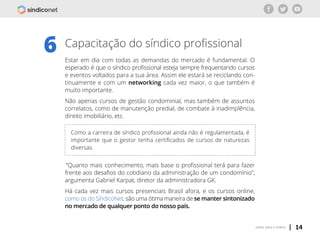 | 14voltar para o índice
Capacitação do síndico profissional
Estar em dia com todas as demandas do mercado é fundamental. O
esperado é que o síndico profissional esteja sempre frequentando cursos
e eventos voltados para a sua área. Assim ele estará se reciclando con-
tinuamente e com um networking cada vez maior, o que também é
muito importante.
Não apenas cursos de gestão condominial, mas também de assuntos
correlatos, como de manutenção predial, de combate à inadimplência,
direito imobiliário, etc.
6
Como a carreira de síndico profissional ainda não é regulamentada, é
importante que o gestor tenha certificados de cursos de naturezas
diversas.
“Quanto mais conhecimento, mais base o profissional terá para fazer
frente aos desafios do cotidiano da administração de um condomínio”,
argumenta Gabriel Karpat, diretor da administradora GK.
Há cada vez mais cursos presenciais Brasil afora, e os cursos online,
como os do SíndicoNet, são uma ótima maneira de se manter sintonizado
no mercado de qualquer ponto do nosso país.
 
