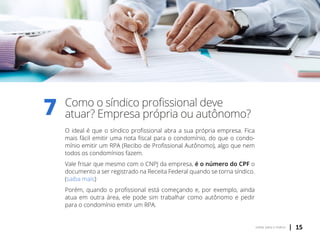 | 15voltar para o índice
Como o síndico profissional deve
atuar? Empresa própria ou autônomo?
O ideal é que o síndico profissional abra a sua própria empresa. Fica
mais fácil emitir uma nota fiscal para o condomínio, do que o condo-
mínio emitir um RPA (Recibo de Profissional Autônomo), algo que nem
todos os condomínios fazem.
Vale frisar que mesmo com o CNPJ da empresa, é o número do CPF o
documento a ser registrado na Receita Federal quando se torna síndico.
(saiba mais)
Porém, quando o profissional está começando e, por exemplo, ainda
atua em outra área, ele pode sim trabalhar como autônomo e pedir
para o condomínio emitir um RPA.
7
 