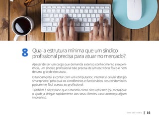 | 16voltar para o índice
Qual a estrutura mínima que um síndico
profissional precisa para atuar no mercado?
Apesar de ser um cargo que demanda extenso conhecimento e experi-
ência, um síndico profissional não precisa de um escritório físico e nem
de uma grande estrutura.
O fundamental é contar com um computador, internet e celular do tipo
smartphone, pelo qual os condôminos e funcionários dos condomínios
possam ter fácil acesso ao profissional.
Também é necessário que o mesmo conte com um carro (ou moto) que
o ajude a chegar rapidamente aos seus clientes, caso aconteça algum
imprevisto.
8
 