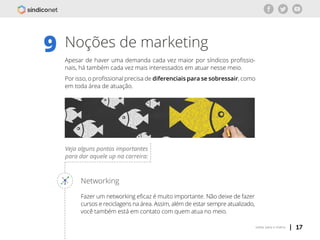 | 17voltar para o índice
Noções de marketing
Apesar de haver uma demanda cada vez maior por síndicos profissio-
nais, há também cada vez mais interessados em atuar nesse meio.
Por isso, o profissional precisa de diferenciais para se sobressair, como
em toda área de atuação.
9
Veja alguns pontos importantes
para dar aquele up na carreira:
Networking
Fazer um networking eficaz é muito importante. Não deixe de fazer
cursos e reciclagens na área. Assim, além de estar sempre atualizado,
você também está em contato com quem atua no meio.
 