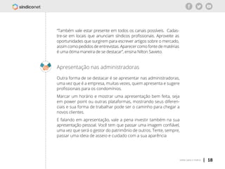 | 18voltar para o índice
“Também vale estar presente em todos os canais possíveis. Cadas-
tre-se em locais que anunciam síndicos profissionais. Aproveite as
oportunidades que surgirem para escrever artigos sobre o mercado,
assim como pedidos de entrevistas. Aparecer como fonte de matérias
é uma ótima maneira de se destacar”, ensina Nilton Savieto.
Apresentação nas administradoras
Outra forma de se destacar é se apresentar nas administradoras,
uma vez que é a empresa, muitas vezes, quem apresenta e sugere
profissionais para os condomínios.
Marcar um horário e mostrar uma apresentação bem feita, seja
em power point ou outras plataformas, mostrando seus diferen-
ciais e sua forma de trabalhar pode ser o caminho para chegar a
novos clientes.
E falando em apresentação, vale a pena investir também na sua
apresentação pessoal. Você tem que passar uma imagem confiável,
uma vez que será o gestor do patrimônio de outros. Tente, sempre,
passar uma ideia de asseio e cuidado com a sua aparência
 