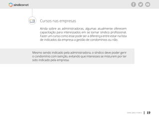 | 19voltar para o índice
Cursos nas empresas
Ainda sobre as administradoras, algumas atualmente oferecem
capacitação para interessados em se tornar síndico profissional.
Fazer um curso como esse pode ser a diferença entre estar na lista
de indicados da empresa a gestão de condomínios ou não.
Mesmo sendo indicado pela administradora, o síndico deve poder gerir
o condomínio com isenção, evitando que interesses se misturem por ter
sido indicado pela empresa.
 