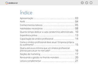 | 2voltar para o índice
Índice
Apresentação
Perfil
Conhecimentos básicos
Habilidades necessárias
Quanto tempo dedicar a cada condomínio administrado
Experiência prévia
Capacitação do síndico profissional
Como o síndico profissional deve atuar? Empresa própria
ou autônomo?
Qual a estrutura mínima que um síndico profissional
precisa para atuar no mercado?
Noções de marketing
Renovando a gestão no final do mandato
Leitura complementar
03
04
05
08
10
13
14
15
16
17
20
21
 