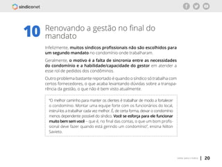 | 20voltar para o índice
10 Renovando a gestão no final do
mandato
Infelizmente, muitos síndicos profissionais não são escolhidos para
um segundo mandato no condomínio onde trabalharam.
Geralmente, o motivo é a falta de sincronia entre as necessidades
do condomínio e a habilidade/capacidade do gestor em atender a
esse rol de pedidos dos condôminos.
Outro problema bastante reportado é quando o síndico só trabalha com
certos fornecedores, o que acaba levantando dúvidas sobre a transpa-
rência da gestão, o que não é bem visto atualmente.
“O melhor caminho para manter os clientes é trabalhar de modo a fortalecer
o condomínio. Montar uma equipe forte com os funcionários do local,
instruí-los a trabalhar cada vez melhor. É, de certa forma, deixar o condomínio
menos dependente possível do síndico. Você se esforça para ele funcionar
muito bem sem você – que é, no final das contas, o que um bom profis-
sional deve fazer quando está gerindo um condomínio”, ensina Nilton
Savieto.
 