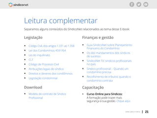 | 21voltar para o índice
Leitura complementar
Separamos alguns conteúdos do SíndicoNet relacionados ao tema desse E-book:
Legislação
ƒƒ Código Civil, dos artigos 1.331 ao 1.358
ƒƒ Lei dos Condomínios 4591/64
ƒƒ Lei do inquilinato
ƒƒ CLT
ƒƒ Código de Processo Civil
ƒƒ Atribuições legais do síndico
ƒƒ Direitos e deveres dos condôminos
ƒƒ Legislação condominial
Download
ƒƒ Modelo de contrato de Síndico 			
	 Profissional
Finanças e gestão
ƒƒ Guia SíndicoNet sobre Planejamento 	
	 Financeiro do Condomínio
ƒƒ Os dez mandamentos dos síndicos 		
	 de sucesso
ƒƒ SíndicoNet TV: síndicos profissionais 	
	 no país
ƒƒ Síndico profissional – Quando um 		
	 condomínio precisa
ƒƒ Recolhimento de tributos quando o 		
	 condomínio contrata
Capacitação
ƒƒ Curso Online para Síndicos:
	 A formação pode trazer mais 			
	 segurança à sua gestão. Clique aqui.
 