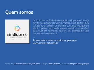 | 22voltar para o índice
Quem somos
O SíndicoNet está há 20 anos trabalhando para ser o braço
direito que o síndico brasileiro merece. É um portal 100%
voltadoparaavidaemcondomínioeabrangetudoqueum
síndico, gestor ou morador de condomínio precisa saber
para viver em harmonia: seja em um empreendimento
comercial ou residencial.
Acesse esta e outras matérias e guias em
www.sindiconet.com.br
Conteúdo: Mariana Desimone e Julio Paim | Design: Carol Charapa | Execução: Marjorie Albuquerque
 