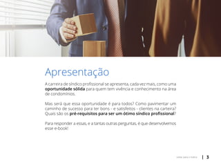| 3voltar para o índice
Apresentação
A carreira de síndico profissional se apresenta, cada vez mais, como uma
oportunidade sólida para quem tem vivência e conhecimento na área
de condomínios.
Mas será que essa oportunidade é para todos? Como pavimentar um
caminho de sucesso para ter bons - e satisfeitos - clientes na carteira?
Quais são os pré-requisitos para ser um ótimo síndico profissional?
Para responder a essas, e a tantas outras perguntas, é que desenvolvemos
esse e-book!
 