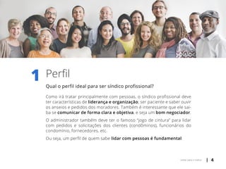 | 4voltar para o índice
1 Perfil
Qual o perfil ideal para ser síndico profissional?
Como irá tratar principalmente com pessoas, o síndico profissional deve
ter características de liderança e organização; ser paciente e saber ouvir
os anseios e pedidos dos moradores. Também é interessante que ele sai-
ba se comunicar de forma clara e objetiva, e seja um bom negociador.
O administrador também deve ter o famoso “jogo de cintura” para lidar
com pedidos e solicitações dos clientes (condôminos), funcionários do
condomínio, fornecedores, etc.
Ou seja, um perfil de quem sabe lidar com pessoas é fundamental.
 