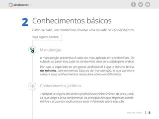 | 5voltar para o índice
Conhecimentos básicos2 Como se sabe, um condomínio envolve uma miríade de conhecimentos.
Manutenção
A manutenção preventiva é cada vez mais aplicada em condomínios. Do
subsolo ao para-raios, tudo no condomínio deve ser cuidado pelo síndico.
Por isso, o esperado de um gestor profissional é que o mesmo tenha,
no mínimo, conhecimentos básicos de manutenção, e que aprimore
sempre seus conhecimentos nessa área como um diferencial.
Conhecimentos jurídicos
Também se espera do síndico profissional conhecimento da área jurídi-
ca que tange a área condominial. As principais leis que regem os condo-
mínios e o quando você precisa estar informado sobre elas são:
Veja alguns pontos:
 