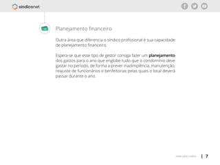 | 7voltar para o índice
Planejamento financeiro
Outra área que diferencia o síndico profissional é sua capacidade
de planejamento financeiro.
Espera-se que esse tipo de gestor consiga fazer um planejamento
dos gastos para o ano que englobe tudo que o condomínio deve
gastar no período, de forma a prever inadimplência, manutenção,
reajuste de funcionários e benfeitorias pelas quais o local deverá
passar durante o ano.
 