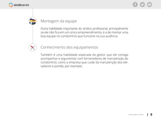 | 9voltar para o índice
Conhecimento dos equipamentos
Também é uma habilidade esperada do gestor que ele consiga
acompanhar e argumentar com fornecedores de manutenção do
condomínio, como a empresa que cuide da manutenção dos ele-
vadores e portão, por exemplo.
Montagem da equipe
Outra habilidade importante do síndico profissional, principalmente
se ele não fica em um único empreendimento, é a de montar uma
boa equipe no condomínio que funcione na sua ausência.
 