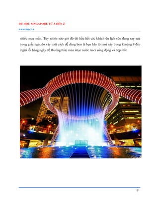 DU HỌC SINGAPORE TỪ A ĐẾN Z
www.inec.vn
9
nhiều may mắn. Tuy nhiên vào giờ đó thì hầu hết các khách du lịch còn đang say sưa
trong giấc ngủ, do vậy một cách dễ dàng hơn là bạn hãy tới nơi này trong khoảng 8 đến
9 giờ tối hàng ngày để thưởng thức màn nhạc nước laser sống động và đẹp mắt.
 