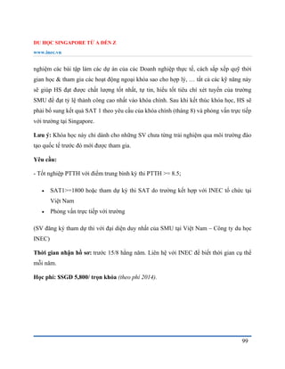 DU HỌC SINGAPORE TỪ A ĐẾN Z
www.inec.vn
99
nghiệm các bài tập làm các dự án của các Doanh nghiệp thực tế, cách sắp xếp quỹ thời
gian học & tham gia các hoạt động ngoại khóa sao cho hợp lý, … tất cả các kỹ năng này
sẽ giúp HS đạt được chất lượng tốt nhất, tự tin, hiểu tốt tiêu chí xét tuyển của trường
SMU để đạt tỷ lệ thành công cao nhất vào khóa chính. Sau khi kết thúc khóa học, HS sẽ
phải bổ sung kết quả SAT 1 theo yêu cầu của khóa chính (tháng 8) và phỏng vấn trực tiếp
với trường tại Singapore.
Lưu ý: Khóa học này chỉ dành cho những SV chưa từng trải nghiệm qua môi trường đào
tạo quốc tế trước đó mới được tham gia.
Yêu cầu:
- Tốt nghiệp PTTH với điểm trung bình kỳ thi PTTH >= 8.5;
 SAT1>=1800 hoặc tham dự kỳ thi SAT do trường kết hợp với INEC tổ chức tại
Việt Nam
 Phỏng vấn trực tiếp với trường
(SV đăng ký tham dự thi với đại diện duy nhất của SMU tại Việt Nam – Công ty du học
INEC)
Thời gian nhận hồ sơ: trước 15/8 hằng năm. Liên hệ với INEC để biết thời gian cụ thể
mỗi năm.
Học phí: $SGD 5,800/ trọn khóa (theo phí 2014).
 