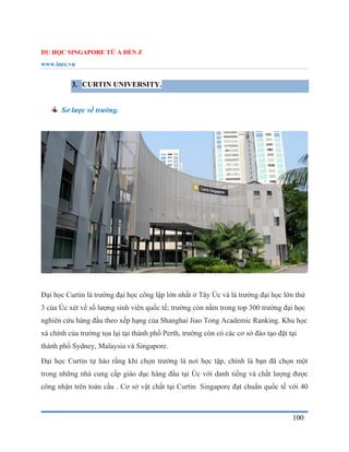 DU HỌC SINGAPORE TỪ A ĐẾN Z
www.inec.vn
100
3. CURTIN UNIVERSITY.
Sơ lược về trường.
Đại học Curtin là trường đại học công lập lớn nhất ở Tây Úc và là trường đại học lớn thứ
3 của Úc xét về số lượng sinh viên quốc tế; trường còn nằm trong top 300 trường đại học
nghiên cứu hàng đầu theo xếp hạng của Shanghai Jiao Tong Academic Ranking. Khu học
xá chính của trường tọa lại tại thành phố Perth, trường còn có các cơ sở đào tạo đặt tại
thành phố Sydney, Malaysia và Singapore.
Đại học Curtin tự hào rằng khi chọn trường là nơi học tập, chính là bạn đã chọn một
trong những nhà cung cấp giáo dục hàng đầu tại Úc với danh tiếng và chất lượng được
công nhận trên toàn cầu . Cơ sở vật chất tại Curtin Singapore đạt chuẩn quốc tế với 40
 