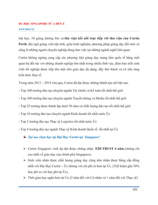 DU HỌC SINGAPORE TỪ A ĐẾN Z
www.inec.vn
101
lớp học, 10 giảng đường lớn và thư viện kết nối trực tiếp với thư viện của Curtin
Perth; đội ngũ giảng viên tận tình, giàu kinh nghiệm, phương pháp giảng dạy đổi mới và
cũng là những người chuyên nghiệp đang làm việc tại những ngành nghề liên quan.
Curtin không ngừng cung cấp các phương tiện giảng dạy mang tầm quốc tế bằng mối
quan hệ đối tác với những doanh nghiệp lớn nhất trong nhiều lĩnh vực, đảm bảo mỗi sinh
viên tốt nghiệp được tiếp thu một nền giáo dục đa dạng, đầy thử thách và có nền tảng
kiến thức thực tế.
Trong năm 2013 – 2014 vừa qua, Curtin đã đạt được những thành tựu nổi bật sau:
- Top 100 trường đào tạo chuyên ngành Tài chính và Kế toán tốt nhất thế giới
- Top 100 trường đào tạo chuyên ngành Truyền thông và Media tốt nhất thế giới
- Top 25 trường được thành lập dưới 50 năm có chất lượng đào tạo tốt nhất thế giới
- Top 10 trường đào tạo chuyên ngành Kinh doanh tốt nhất nước Úc
- Top 2 trường đào tạo Thạc sỹ Logistics tốt nhất nước Úc
- Top 4 trường đào tạo ngành Thạc sỹ Kinh doanh Quốc tế tốt nhất tại Úc
Tại sao chọn học tại Đại Học Curtin tại Singapore?
 Curtin Singapore vinh dự đạt được chứng nhận EDUTRUST 4 năm (chứng chỉ
cao nhất về giáo dục của chính phủ Singapore).
 Sinh viên nhận được chất lượng giảng dạy cũng như nhận được bằng cấp đồng
nhất với Đại Học Curtin – Úc nhưng với chi phí rẻ hơn tại Úc. (Tiết kiệm gần 50%
học phí so với học phí tại Úc).
 Thời gian học ngắn hơn tại Úc (2 năm đối với Cử nhân và 1 năm đối với Thạc sỹ)
 