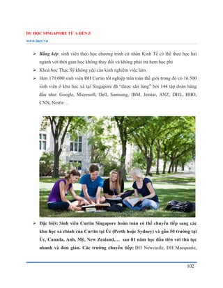 DU HỌC SINGAPORE TỪ A ĐẾN Z
www.inec.vn
102
 Bằng kép: sinh viên theo học chương trình cử nhân Kinh Tế có thể theo học hai
ngành với thời gian học không thay đổi và không phải trả hem học phí
 Khoá học Thạc Sỹ không yêu cầu kinh nghiệm việc làm.
 Hơn 170.000 sinh viên ĐH Curtin tốt nghiệp trên toàn thế giới trong đó có 16.500
sinh viên ở khu học xá tại Singapore đã “được săn lùng” bởi 144 tập đoàn hàng
đầu như: Google, Microsoft, Dell, Samsung, IBM, Jetstar, ANZ, DHL, HBO,
CNN, Nestle…
 Đặc biệt: Sinh viên Curtin Singapore hoàn toàn có thể chuyển tiếp sang các
khu học xá chính của Curtin tại Úc (Perth hoặc Sydney) và gần 50 trường tại
Úc, Canada, Anh, Mỹ, New Zealand,… sau 01 năm học đầu tiên với thủ tục
nhanh và đơn giản. Các trường chuyển tiếp: ĐH Newcastle, ĐH Macquarie,
 