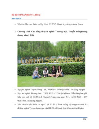 DU HỌC SINGAPORE TỪ A ĐẾN Z
www.inec.vn
104
 Yêu cầu đầu vào : hoàn tất lớp 11 và IELTS 5.5 hoặc học tiếng Anh tại Curtin
2. Chương trình Cao đẳng chuyên ngành Thương mại, Truyền thông(tương
đương năm 1 ĐH)
 Học phí ngành Truyền thông : 16,150 SGD ~ 257 triệu/ chia 2 lần đóng học phí
 Học phí ngành Thương mại: 17,159 SGD ~ 273 triệu/ chia ra 2 lần đóng học phí.
Nếu học sinh có IELTS 6.0 (không kỹ năng nào dưới 5.5), 16,150 SGD ~ 257
triệu/ chia 2 lần đóng học phí.
 Yêu cầu đầu vào: hoàn tất lớp 12 và IELTS 5.5 với không kỹ năng nào dưới 5.5
(Riêng ngành Truyền thông yêu cầu IELTS 6.0) hoặc học tiếng Anh tại Curtin.
 