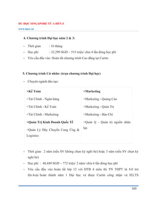 DU HỌC SINGAPORE TỪ A ĐẾN Z
www.inec.vn
105
4. Chương trình Đại học năm 2 & 3:
 Thời gian : 16 tháng
 Học phí : 32,299 SGD ~ 515 triệu/ chia 4 lần đóng học phí
 Yêu cầu đầu vào: Hoàn tất chương trình Cao đẳng tại Curtin
5. Chương trình Cử nhân: (trọn chương trình Đại học)
 Chuyên ngành đào tạo:
+Kế Toán
+Tài Chính - Ngân hàng
+Tài Chính - Kế Toán
+Tài Chính - Marketing
+Quản Trị Kinh Doanh Quốc Tế
+Quản Lý Dây Chuyền Cung Ứng &
Logistics
+Marketing
+Marketing - Quảng Cáo
+Marketing - Quản Trị
+Marketing - Báo Chí
+Quản lý - Quản trị nguồn nhân
lực
 Thời gian: 2 năm (nếu SV không chọn kỳ nghỉ hè) hoặc 3 năm (nếu SV chọn kỳ
nghỉ hè)
 Học phí : 48,449 SGD ~ 772 triệu/ 2 năm/ chia 6 lần đóng học phí
 Yêu cầu đầu vào: hoàn tất lớp 12 với ĐTB 4 môn thi TN THPT từ 8.0 trở
lên hoặc hoàn thành năm 1 Đại học và được Curtin công nhận và IELTS
 