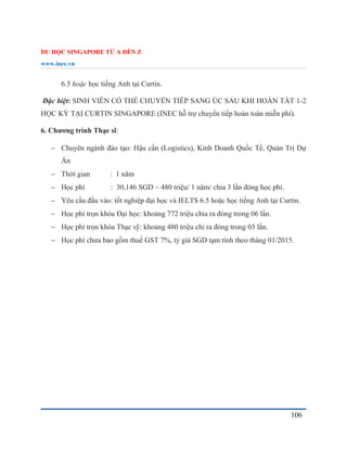 DU HỌC SINGAPORE TỪ A ĐẾN Z
www.inec.vn
106
6.5 hoặc học tiếng Anh tại Curtin.
Đặc biệt: SINH VIÊN CÓ THỂ CHUYỂN TIẾP SANG ÚC SAU KHI HOÀN TẤT 1-2
HỌC KỲ TẠI CURTIN SINGAPORE (INEC hỗ trợ chuyển tiếp hoàn toàn miễn phí).
6. Chương trình Thạc sĩ:
 Chuyên ngành đào tạo: Hậu cần (Logistics), Kinh Doanh Quốc Tế, Quản Trị Dự
Án
 Thời gian : 1 năm
 Học phí : 30,146 SGD ~ 480 triệu/ 1 năm/ chia 3 lần đóng học phí.
 Yêu cầu đầu vào: tốt nghiệp đại học và IELTS 6.5 hoặc học tiếng Anh tại Curtin.
 Học phí trọn khóa Đại học: khoảng 772 triệu chia ra đóng trong 06 lần.
 Học phí trọn khóa Thạc sỹ: khoảng 480 triệu chi ra đóng trong 03 lần.
 Học phí chưa bao gồm thuế GST 7%, tỷ giá SGD tạm tính theo tháng 01/2015.
 