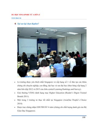 DU HỌC SINGAPORE TỪ A ĐẾN Z
www.inec.vn
108
Tại sao lại chọn Kaplan?
 Là trường được yêu thích nhất Singapore và xếp hạng số 1 về đào tạo các khóa
chứng chỉ chuyên nghiệp, cao đẳng, đại học và sau đại học (theo bảng xếp hạng 2
năm liên tiếp 2012 và 2013 của Jobs central Learning Rankings and Survey).
 Giải thưởng VÀNG dành hạng mục Higher Education (Reader’s Digest Trusted
Brands 2011).
 Một trong 3 trường tư thục tốt nhất tại Singapore (AsiaOne People’s Choice
2014).
 Được trao chứng nhận EDUTRUST 4 năm (chứng chỉ chất lượng danh giá của Bộ
Giáo Dục Singapore).
 