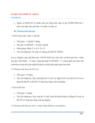 DU HỌC SINGAPORE TỪ A ĐẾN Z
www.inec.vn
109
 Ngoài ra KAPLAN có nhiều suất học bổng mỗi năm trị giá 10.000 SGD cho 1
sinh viên dành cho các khóa Cử nhân và Thạc sỹ
Chương trình đào tạo.
1/ Dự bị ngôn ngữ: (gồm 5 cấp độ)
 Thời gian : 1 cấp độ/ 2 tháng
 Học phí: 2,100 SGD ~ 33 triệu/ cấp độ
 Khai giảng: tháng 2, 4, 6, 8, 10, 12
 Yêu cầu nhập học: Hs chưa có chứng chỉ IELTS/ TOEFL
Lưu ý: Kaplan cung cấp khóa học NGẮN HẠN cho sinh viên với thời gian học 3 tuần,
học phí 1,070 SGD ~ 17 triệu và phí ghi danh 74.90 SGD ~ 1.1 triệu) dành cho sinh viên
muốn học trong thời gian ngắn để nâng cao khả năng ngôn ngữ của mình.
2/ Chương trình luyện thi O Level
 Thời gian: 12 tháng
 Yêu cầu nhập học: Học sinh phải đủ 15 tuổi vào ngày 01/01 của năm thi O Level,
hoàn tất lớp 09 và IELTS 5.5 hoặc học tiếng Anh tại Kaplan
3/ Dự bị Đại Học
 Thời gian : 2 tháng
 Yêu cầu nhập học: Học sinh đủ 15 tuổi, hoàn tất lớp 09 hoặc có bằng O Level và
IELTS 5.5 hoặc học tiếng Anh tại Kaplan
4/ Chương trình Đại học năm 1: (nhận bằng Diploma của Kaplan)
 