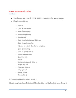 DU HỌC SINGAPORE TỪ A ĐẾN Z
www.inec.vn
110
 Yêu cầu nhập học: Hoàn tất PTTH, IELTS 5.5 hoặc học tiếng Anh tại Kaplan.
 Chuyên ngành đào tạo.
 Kế toán
 Quản trị kinh doanh
 Kinh tế thương mại
 Tài chính ngân hàng
 Thương mại
 Quản lý du lịch nhà hàng khách sạn
 Quản lý nguồn nhân lực
 Hậu cần và quản lý dây chuyền cung ứng
 Quản lý marketing
 Sales và quản lý bán lẻ
 Truyền thông đại chúng
 Quản lý sự kiện
 Tư vấn
 Kinh doanh và quản lý thông tin
 Pháp lý máy tính
 Công nghệ thông tin
 Công nghệ web
 Kinh tế và luật
 Tư vấn pháp lý
5/ Chương Trình Đại Học năm 2 và năm 3
Yêu cầu nhập học chung: Hoàn thành bằng Cao đẳng của Kaplan, hoặc tương đương và
 