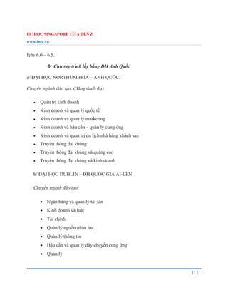 DU HỌC SINGAPORE TỪ A ĐẾN Z
www.inec.vn
111
Ielts 6.0 – 6.5.
 Chương trình lấy bằng ĐH Anh Quốc
a/ ĐẠI HỌC NORTHUMBRIA – ANH QUỐC:
Chuyên ngành đào tạo: (Bằng danh dự)
 Quản trị kinh doanh
 Kinh doanh và quản lý quốc tế
 Kinh doanh và quản lý marketing
 Kinh doanh và hậu cần – quản lý cung ứng
 Kinh doanh và quản trị du lịch nhà hàng khách sạn
 Truyền thông đại chúng
 Truyền thông đại chúng và quảng cáo
 Truyền thông đại chúng và kinh doanh
b/ ĐẠI HỌC DUBLIN – ĐH QUỐC GIA AI-LEN
Chuyên ngành đào tạo:
 Ngân hàng và quản lý tài sản
 Kinh doanh và luật
 Tài chính
 Quản lý nguồn nhân lực
 Quản lý thông tin
 Hậu cần và quản lý dây chuyền cung ứng
 Quản lý
 