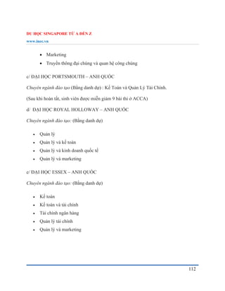 DU HỌC SINGAPORE TỪ A ĐẾN Z
www.inec.vn
112
 Marketing
 Truyền thông đại chúng và quan hệ công chúng
c/ ĐẠI HỌC PORTSMOUTH – ANH QUỐC
Chuyên ngành đào tạo (Bằng danh dự) : Kế Toán và Quản Lý Tài Chính.
(Sau khi hoàn tất, sinh viên được miễn giảm 9 bài thi ở ACCA)
d/ ĐẠI HỌC ROYAL HOLLOWAY – ANH QUỐC
Chuyên ngành đào tạo: (Bằng danh dự)
 Quản lý
 Quản lý và kế toán
 Quản lý và kinh doanh quốc tế
 Quản lý và marketing
e/ ĐẠI HỌC ESSEX – ANH QUỐC
Chuyên ngành đào tạo: (Bằng danh dự)
 Kế toán
 Kế toán và tài chính
 Tài chính ngân hàng
 Quản lý tài chính
 Quản lý và marketing
 