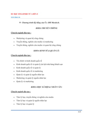 DU HỌC SINGAPORE TỪ A ĐẾN Z
www.inec.vn
113
 Chương trình lấy bằng của Úc: ĐH Murdoch.
KHOA TRUYỀN THÔNG
Chuyên ngành đào tạo :
 Marketing và quan hệ công chúng
 Truyền thông, nghiên cứu media và marketing
 Truyền thông, nghiên cứu media và quan hệ công chúng
KHOA KINH TẾ & QUẢN LÝ:
Chuyên ngành đào tạo :
 Tài chính và kinh doanh quốc tế
 Kinh doanh quốc tề và quản lý du lịch nhà hàng khách sạn
 Kinh doanh quốc tế và quản lý
 Kinh doanh quốc tế và marketing
 Quản lý và quản lý nguồn nhân lực
 Marketing và quản lý nguồn nhân lực
 Quản lý và marketing
KHOA HỌC XÃ HỘI & NHÂN VĂN:
Chuyên ngành đào tạo :
 Tâm lý học, truyền thông và nghiên cứu media
 Tâm lý học và quản lý nguồn nhân lực
 Tâm lý học và quản lý
 
