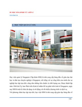 DU HỌC SINGAPORE TỪ A ĐẾN Z
www.inec.vn
116
4. HỌC VIỆN QUẢN LÝ SIM.
Học viện quản lý Singapore (Tập đoàn SIM) là nhà cung cấp hàng đầu về giáo dục đại
học và đào tạo chuyên nghiệp ở Singapore, nổi tiếng với sự cống hiến của mình cho sự
nghiệp học tập trọn đời, cũng như những tiêu chuẩn và chất lượng cao. Được thành lập
năm 1964 bởi Ủy ban Phát triển Kinh tế nhằm hỗ trợ phát triển kinh tế Singapore, ngày
nay SIM là một tổ chức đa dạng và sôi động với rất nhiều chương trình và dịch vụ.
Với phương châm học tập trọn đời, học viện SIM là nhà cung cấp giáo dục hàng đầu về
 