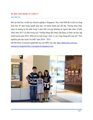 DU HỌC SINGAPORE TỪ A ĐẾN Z
www.inec.vn
117
đào tạo Đại học và đào tạo chuyên nghiệp ở Singapore. Học viện SIM đã có lịch sử cống
hiến hơn 45 năm trong ngành giáo dục với nhiêu thành tựu nổi bật. Trường được bình
chọn là trường tư tốt nhất trong 5 năm liền với giải thưởng do người dân châu Á bình
chọn năm 2013 và nằm trong top 3 trường đứng đầu bảng xếp hạng và khảo sát học tập
JobsCentral năm 2012, SIM còn là một trong 3 đơn vị vào vòng chung kết cuộc thi “Trải
nghiệm giáo dục tuyệt vời nhất” năm 2010 – 2011.
Để biết thêm về chuyên ngành đào tạo của SIM, truy cập http://duhocinec.com/cac-
truong-tai-singapore/hoc-vein-quan-tri-singapore-sim.
 