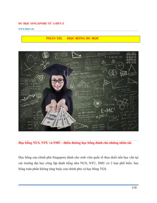 DU HỌC SINGAPORE TỪ A ĐẾN Z
www.inec.vn
118
PHẦN XII. HỌC BỔNG DU HỌC
Học bổng NUS, NTU và SMU - thiên đường học bổng dành cho những nhân tài.
Học bổng của chính phủ Singapore dành cho sinh viên quốc tế theo đuổi nền học vấn tại
các trường đại học công lập danh tiếng như NUS, NTU, SMU có 2 loại phổ biến: học
bổng toàn phần không ràng buộc của chính phủ và học bổng TGS.
 