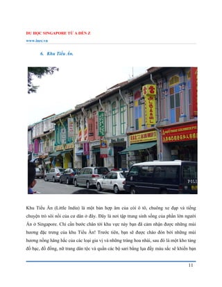 DU HỌC SINGAPORE TỪ A ĐẾN Z
www.inec.vn
11
6. Khu Tiểu Ấn.
Khu Tiểu Ấn (Little India) là một bản hợp âm của còi ô tô, chuông xe đạp và tiếng
chuyện trò sôi nổi của cư dân ở đây. Đây là nơi tập trung sinh sống của phần lớn người
Ấn ở Singapore. Chỉ cần bước chân tới khu vực này bạn đã cảm nhận được những mùi
hương đặc trưng của khu Tiểu Ấn! Trước tiên, bạn sẽ được chào đón bởi những mùi
hương nồng hăng hắc của các loại gia vị và những tràng hoa nhài, sau đó là một kho tàng
đồ bạc, đồ đồng, nữ trang dân tộc và quần các bộ sari bằng lụa đầy màu sắc sẽ khiến bạn
 