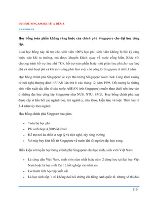 DU HỌC SINGAPORE TỪ A ĐẾN Z
www.inec.vn
119
Học bổng toàn phần không ràng buộc của chính phủ Singapore cho đại học công
lập.
Loại học bổng này tài trợ cho sinh viên 100% học phí, sinh viên không bị bất kỳ ràng
buộc nào khi ra trường, mà được khuyến khích quay về nước cống hiến. Khác với
chương trình hỗ trợ học phí TGS, hỗ trợ toàn phần hoặc một phần học phí,cho vay học
phí và sinh hoạt phí và khi ra trường phải làm việc cho công ty Singapore ít nhất 3 năm.
Học bổng chính phủ Singapore do cựu thủ tướng Singapore God Chok Tong khởi xướng
từ hội nghị thượng đỉnh ESEAN lần thứ 6 vào tháng 12 năm 1998. Đối tượng là những
sinh viên xuất sắc đến từ các nước ASEAN (trừ Singapore) muốn theo đuổi nền học vấn
ở những đại học công lập Singapore như NUS, NTU, SMU. Học bổng chính phủ này
được cấp ở hầu hết các ngành học, trừ ngành y, nha khoa, kiến trúc và luật. Thời hạn từ
3-4 năm tùy theo ngành.
Học bổng chính phủ Singpore bao gồm:
 Toàn bộ học phí
 Phí sinh hoạt 4,300SGD/năm
 Hỗ trợ nơi ăn chốn ở hợp lý và tiện nghi, tùy từng trường
 Vé máy bay khứ hồi từ Singapore về nước khi tốt nghiệp đại học xong.
Điều kiện xét tuyển học bổng chính phủ Singapore cho học sinh, sinh viên Việt Nam:
 Là công dân Việt Nam, sinh viên năm nhất hoặc năm 2 đang học tại đại học Việt
Nam hoặc là học sinh lớp 12 tốt nghiệp vào năm sau
 Có thành tích học tập xuất sắc
 Là học sinh cấp 3 thì không đòi hỏi chứng chỉ tiếng Anh quốc tế, nhưng sẽ thi đầu
 