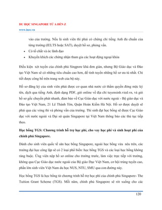 DU HỌC SINGAPORE TỪ A ĐẾN Z
www.inec.vn
120
vào của trường. Nếu là sinh viên thì phải có chứng chỉ tiếng Anh đủ chuẩn của
từng trường (IELTS hoặc SAT), duyệt hồ sơ, phỏng vấn.
 Có tố chất và óc lãnh đạo
 Khuyến khích các chứng nhận tham gia các hoạt động ngoại khóa
Điều kiện xét tuyển của chính phủ Singpore khá đơn giản, nhưng Bộ Giáo dục và Đào
tạo Việt Nam sẽ có những tiêu chuẩn cao hơn, để tinh tuyển những hồ sơ ưu tú nhất. Chi
tiết được công bố trên trang web của bộ này.
Hồ sơ đăng ký của sinh viên phải được cơ quan nhà nước có thẩm quyền đóng mộc ký
tên, dịch qua tiếng Anh, định dạng PDF, gửi online về địa chỉ tuyensinh.vied.vn, và gửi
hồ sơ gốc chuyển phát nhanh, đảm bảo về Cục Giáo dục với nước ngoài - Bộ giáo dục và
Đào tạo Việt Nam, 21 Lê Thánh Tôn, Quận Hoàn Kiếm Hà Nội. Hồ sơ được duyệt sẽ
phải qua các vòng thi và phỏng vấn của trường. Thí sinh đạt học bổng sẽ được Cục Giáo
dục với nước ngoài và Đại sứ quán Singapore tại Việt Nam thông báo các thủ tục tiếp
theo.
Học bổng TGS: Chương trình hỗ trợ học phí, cho vay học phí và sinh hoạt phí của
chính phủ Singapore.
Dành cho sinh viên quốc tế săn học bổng Singapore, ngoài học bổng vừa nêu trên, các
trường đại học công lập sẽ có 2 loại phổ biến: học bổng TGS và các loại học bổng không
ràng buộc. Ứng viên nộp hồ sơ online cho trường trước, làm việc trực tiếp với trường,
không qua Cục Giáo dục nước ngoài của Bộ giáo Dục Việt Nam, cơ hội trúng tuyển cao,
phần lớn sinh viên Việt Nam du học NUS, NTU, SMU qua con đường này.
Học bổng TGS là học bổng từ chương trình hỗ trợ học phí của chính phủ Singapore- The
Tuition Grant Scheme (TGS). Mỗi năm, chính phủ Singapore sẽ rót xuống cho các
 
