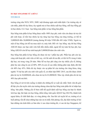 DU HỌC SINGAPORE TỪ A ĐẾN Z
www.inec.vn
121
trường công như NUS, NTU, SMU một khoảng ngân sách nhất định. Các trường nãy sẽ
cân nhắc, phân bổ tùy khoa, tùy ngành mà có bao nhiêu suất học bổng, mỗi học bỗng giá
trị bao nhiêu. Có 2 loại: học bổng toàn phần và học bổng bán phần.
Học bổng toàn phần là học bổng được miễn 100% học phí, sinh viên còn được tài trợ chi
phí sinh hoạt, số tiền bao nhiêu lại tùy từng loại học bổng của từng trường, có thể từ
5,000SGD đến 30,000SGD (tương đương 80 triệu VNĐ đến 481 triệu VNĐ). Ngoài ra,
một số học bổng còn hỗ trợ mua sách vở, máy tính. Đối với học bổng này thì học bổng
ASEAN được các bạn sinh viên biết đến nhiều nhất, ngoài hỗ trợ toàn bộ học phí, học
bổng ASEAN còn hỗ trợ sinh hoạt phí 5,800SGD/năm cho sinh viên.
Học bổng bán phần là học bổng chỉ được tài trợ 1 phần học phí. Phần học phí còn lại,
cùng sinh hoạt phí, sinh viên có thể vay, với lãi suất rất ưu đãi, có khi là 0% trong 4 năm
đại học, trả trong vòng 20 năm. Mức hỗ trợ học phí cũng còn tùy nhiều yếu tố, không
phải lúc nào cũng là con số 80%. 80% là con số cao nhất, không phải mặc định, đôi khi
chỉ 40% hay 43%. Điều đó tùy thuộc vào sự phân bổ của trường cho từng khoa, từng
ngành. Ví dụ học phí của sinh viên quốc tế, cử nhân luật SMU 2015, sau khi được chính
phủ tài trợ là 24,800SGD, nếu chưa tài trợ là 41,000SGD. Như vậy chính phủ chỉ tài trợ
40% học phí mà thôi.
Học bổng sẽ xét từ trên xuống và dành cho những hồ sơ xuất sắc nhất. Sinh viên đủ giỏi
để đạt yêu cầu tuyển sinh của trường nhưng chưa đạt học bổng toàn phần thì sẽ nhận học
bổng bán phần. Những yếu tố then chốt để quyết định suất học bổng của bạn là: thành
tích học tập, bài luận xin học bổng, điểm tiếng Anh quốc tế(SAT hay IELTS), thành tích
ngoại khóa, tố chất lãnh đạo, và vòng phỏng vấn. Sau khi xét tuyển hồ sơ, trường sẽ có
buổi phỏng vấn để chọn những bạn nào ưu tú nhất. Khi phỏng vấn, đại diện trường sẽ hỏi
bạn những câu kinh điển cơ bản như vì sao chọn trường đó, vì sao du học Singapore, kế
 
