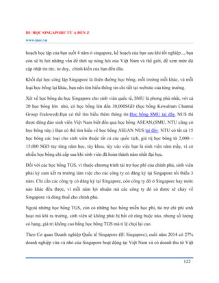 DU HỌC SINGAPORE TỪ A ĐẾN Z
www.inec.vn
122
hoạch học tập của bạn suốt 4 năm ở singapore, kế hoạch của bạn sau khi tốt nghiệp..., bạn
còn sẽ bị hỏi những vấn đề thời sự nóng hỏi của Việt Nam và thế giới, để xem mức độ
cập nhật tin tức, tư duy, chính kiến của bạn đến đâu.
Khối đại học công lập Singapore là thiên đường học bổng, mỗi trường mỗi khác, và mỗi
loại học bổng lại khác, bạn nên tìm hiểu thông tin chi tiết tại website của từng trường.
Xét về học bổng du học Singapore cho sinh viên quốc tế, SMU là phong phú nhất, với cả
20 học bổng lớn nhỏ, có học bổng lên đến 30,000SGD (học bổng Kewalram Chanrai
Group Endowed).Bạn có thể tìm hiểu thêm thông tin Học bổng SMU tại đây. NUS thì
được đông đảo sinh viên Việt Nam biết đến qua học bổng ASEAN,(SMU, NTU cũng có
học bổng này.) Bạn có thể tìm hiểu về học bổng ASEAN NUS tại đây. NTU có tất cả 15
học bổng các loại cho sinh viên thuộc tất cả các quốc tịch, giá trị học bổng từ 2,000 –
15,000 SGD tùy từng năm học, tùy khoa, tùy vào việc bạn là sinh viên năm mấy, vì có
nhiều học bổng chỉ cấp sau khi sinh viên đã hoàn thành năm nhất đại học.
Đối với các học bổng TGS, vì thuộc chương trình tài trợ học phí của chính phủ, sinh viên
phải ký cam kết ra trường làm việc cho các công ty có đăng ký tại Singapore tối thiểu 3
năm. Chỉ cần các công ty có đăng ký tại Singapore, còn công ty đó ở Singapore hay nước
nào khác đều được, vì mỗi năm lợi nhuận mà các công ty đó có được sẽ chảy về
Singapore và đóng thuế cho chính phủ.
Ngoài những học bổng TGS, còn có những học bổng miễn học phí, tài trợ chi phí sinh
hoạt mà khi ra trường, sinh viên sẽ không phải bị bất cứ ràng buộc nào, nhưng số lượng
có hạng, giá trị không cao bằng học bổng TGS mà tỉ lệ chọi lại cao.
Theo Cơ quan Doanh nghiệp Quốc tế Singapore (IE Singapore), cuối năm 2014 có 27%
doanh nghiệp vừa và nhỏ của Singapore hoạt động tại Việt Nam và có doanh thu từ Việt
 