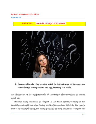 DU HỌC SINGAPORE TỪ A ĐẾN Z
www.inec.vn
124
PHẦN XIII. HỎI ĐÁP DU HỌC SINGAPORE.
1. Em đang phân vân về sự lựa chọn ngành Du lịch khách sạn tại Singapore mà
chưa biết chọn trường nào cho phù hợp, xin trung tâm tư vấn.
Nói về ngành DLKS tại Singapore thì hầu hết 10 trường có đến 9 trường đào tạo chuyên
ngành này.
Hãy chọn trường chuyên đào tạo về ngành Du Lịch Khách Sạn thay vì trường lớn đào
tạo nhiều ngành nghề khác nhau. Trường học là mội trường hoàn thiện kiến thức chuyên
môn và kỹ năng nghề nghiệp, môi trường giảng dạy tập trung, chuyên sâu vào ngành học
 