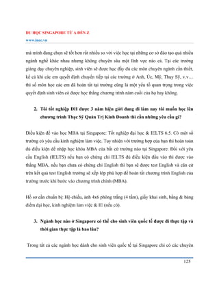 DU HỌC SINGAPORE TỪ A ĐẾN Z
www.inec.vn
125
mà mình đang chọn sẽ tốt hơn rất nhiều so với việc học tại những cơ sở đào tạo quá nhiều
ngành nghề khác nhau nhưng không chuyên sâu một lĩnh vực nào cả. Tại các trường
giảng dạy chuyên nghiệp, sinh viên sẽ được học đầy đủ các môn chuyên ngành cần thiết,
kể cả khi các em quyết định chuyển tiếp tại các trường ở Anh, Úc, Mỹ, Thụy Sỹ, v.v…
thì số môn học các em đã hoàn tất tại trường cũng là một yếu tố quan trọng trong việc
quyết định sinh viên có được học thẳng chương trình năm cuối của họ hay không.
2. Tôi tốt nghiệp ĐH được 3 năm hiện giời đang đi làm nay tôi muốn học lên
chương trình Thạc Sỹ Quản Trị Kinh Doanh thì cần những yêu cầu gì?
Điều kiện để vào học MBA tại Singapore: Tốt nghiệp đại học & IELTS 6.5. Có một số
trường có yêu cầu kinh nghiệm làm việc. Tuy nhiên với trường hợp của bạn thì hoàn toàn
đủ điều kiện để nhập học khóa MBA của bất cứ trường nào tại Singapore. Đối với yêu
cầu English (IELTS) nếu bạn có chứng chỉ IELTS đủ điều kiện đầu vào thì được vào
thẳng MBA, nếu bạn chưa có chứng chỉ English thì bạn sẽ được test English và căn cứ
trên kết quả test English trường sẽ xếp lớp phù hợp để hoàn tất chương trình English của
trường trước khi bước vào chương trình chính (MBA).
Hồ sơ cần chuẩn bị: Hộ chiếu, ảnh 4x6 phông trắng (4 tấm), giấy khai sinh, bằng & bảng
điểm đại học, kinh nghiệm làm việc & IE (nếu có).
3. Ngành học nào ở Singapore có thể cho sinh viên quốc tế được đi thực tập và
thời gian thực tập là bao lâu?
Trong tất cả các ngành học dành cho sinh viên quốc tế tại Singapore chỉ có các chuyên
 